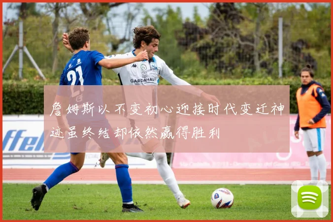 詹姆斯以不变初心迎接时代变迁神迹虽终结却依然赢得胜利