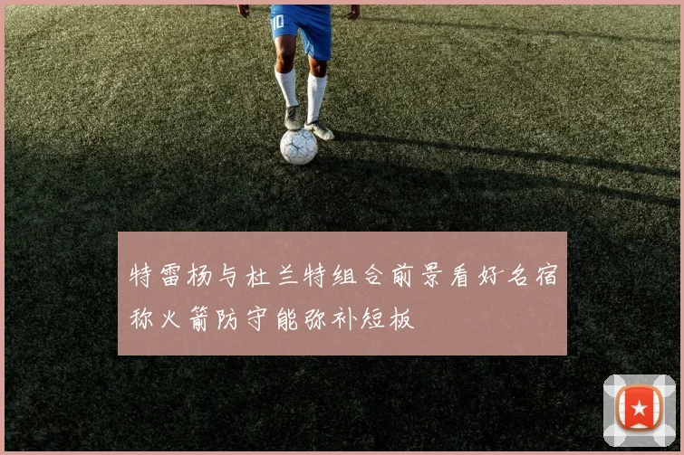 特雷杨与杜兰特组合前景看好名宿称火箭防守能弥补短板