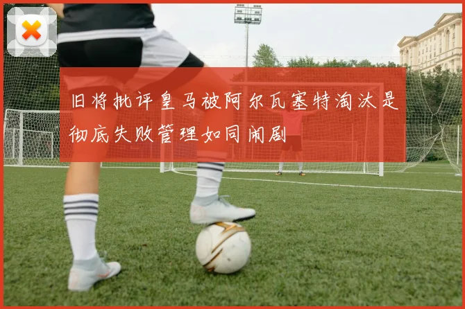 旧将批评皇马被阿尔瓦塞特淘汰是彻底失败管理如同闹剧