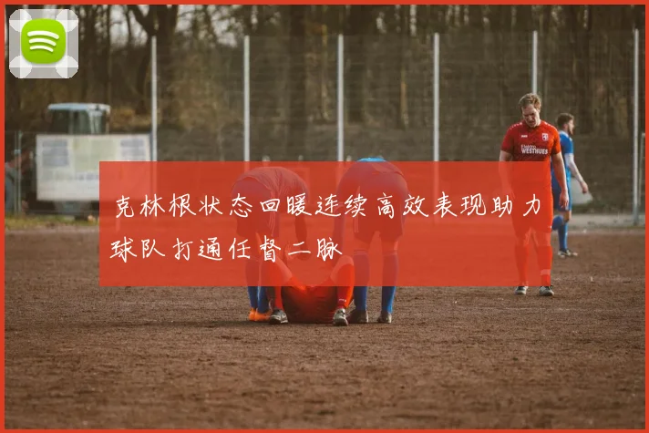 克林根状态回暖连续高效表现助力球队打通任督二脉