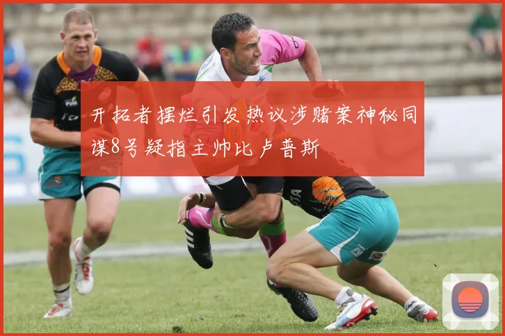 开拓者摆烂引发热议涉赌案神秘同谋8号疑指主帅比卢普斯