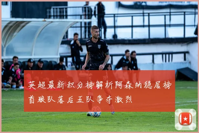 英超最新积分榜解析阿森纳稳居榜首狼队落后五队争夺激烈