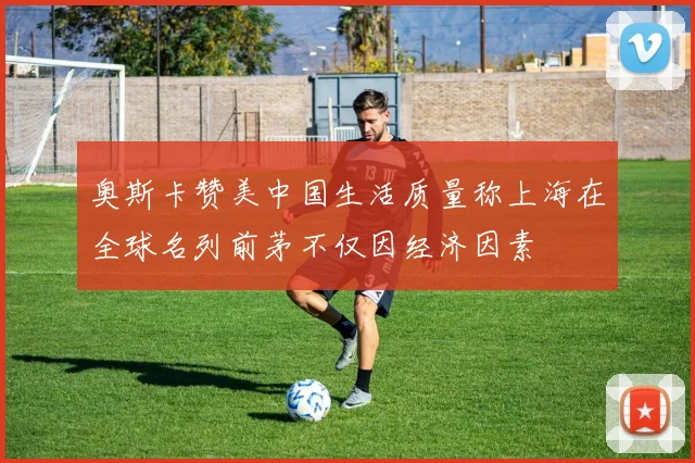 奥斯卡赞美中国生活质量称上海在全球名列前茅不仅因经济因素