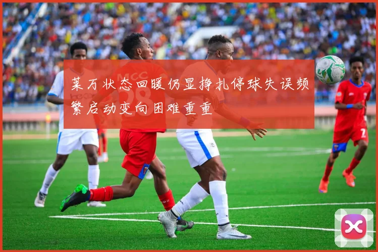 莱万状态回暖仍显挣扎停球失误频繁启动变向困难重重