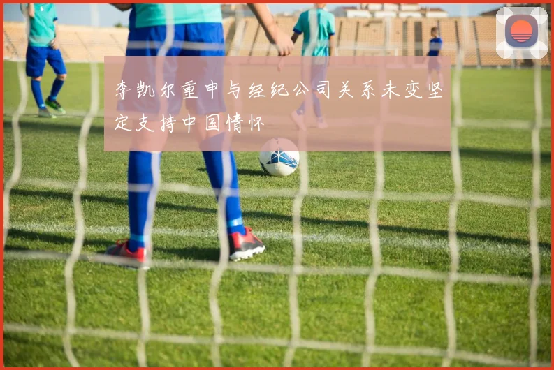 李凯尔重申与经纪公司关系未变坚定支持中国情怀