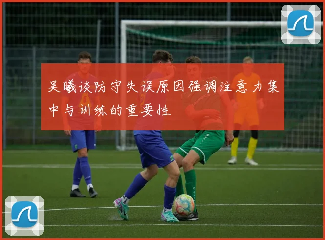 吴曦谈防守失误原因强调注意力集中与训练的重要性
