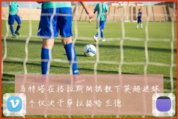 马特塔在格拉斯纳执教下英超进球34个仅次于萨拉赫哈兰德