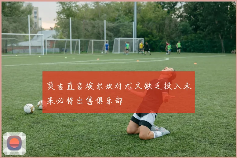 莫吉直言埃尔坎对尤文缺乏投入未来必将出售俱乐部