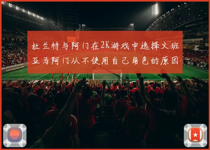 杜兰特与阿门在2K游戏中选择文班亚马阿门从不使用自己角色的原因揭秘