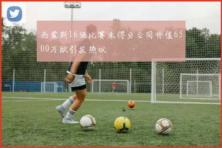 西蒙斯16场比赛未得分合同价值6500万欧引发热议