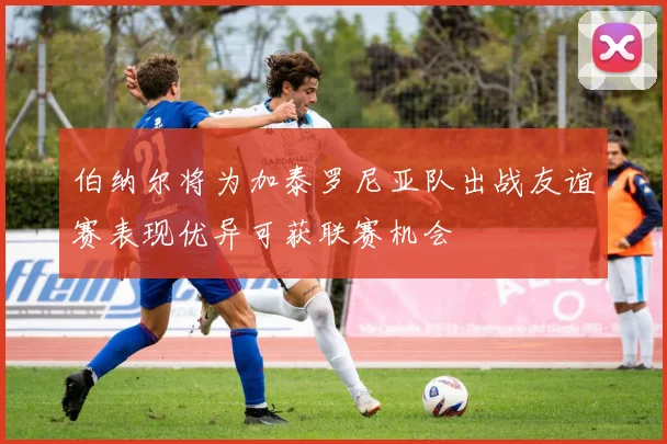 伯纳尔将为加泰罗尼亚队出战友谊赛表现优异可获联赛机会