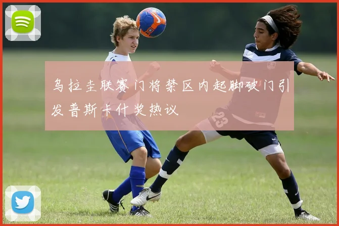 乌拉圭联赛门将禁区内起脚破门引发普斯卡什奖热议