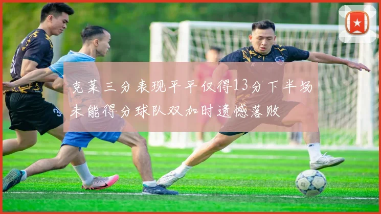 克莱三分表现平平仅得13分下半场未能得分球队双加时遗憾落败