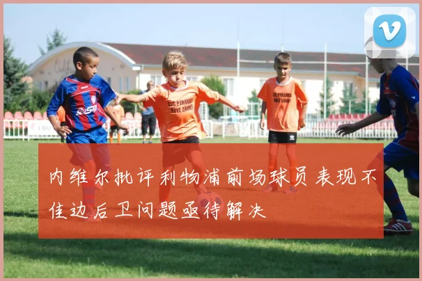 内维尔批评利物浦前场球员表现不佳边后卫问题亟待解决