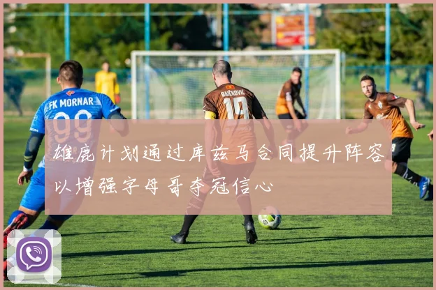 雄鹿计划通过库兹马合同提升阵容以增强字母哥夺冠信心