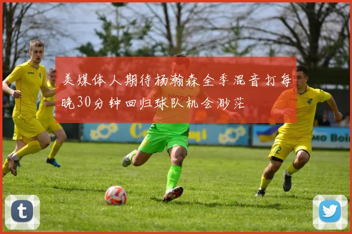 美媒体人期待杨瀚森全季混音打每晚30分钟回归球队机会渺茫