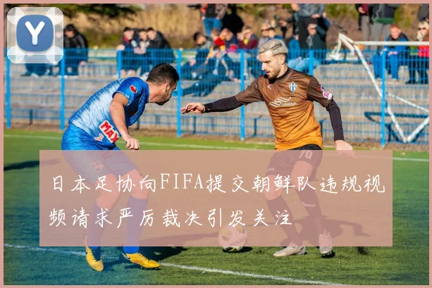 日本足协向FIFA提交朝鲜队违规视频请求严厉裁决引发关注