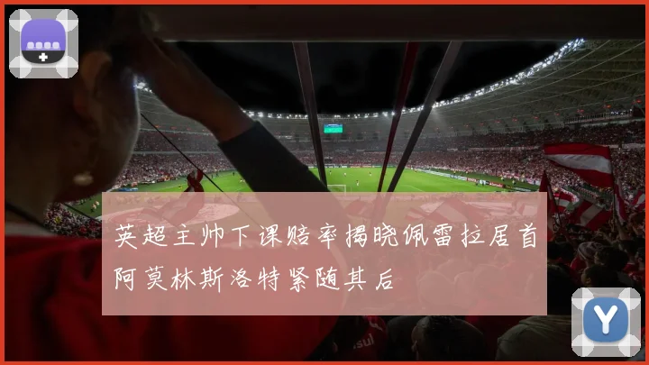 英超主帅下课赔率揭晓佩雷拉居首阿莫林斯洛特紧随其后