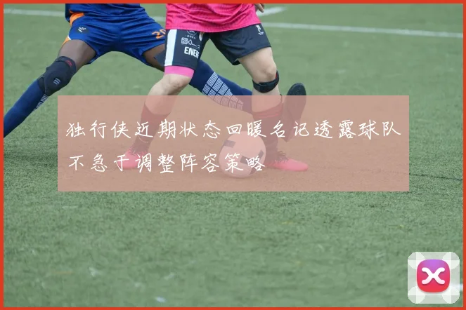独行侠近期状态回暖名记透露球队不急于调整阵容策略