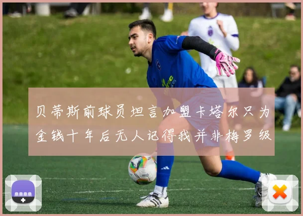 贝蒂斯前球员坦言加盟卡塔尔只为金钱十年后无人记得我并非梅罗级别