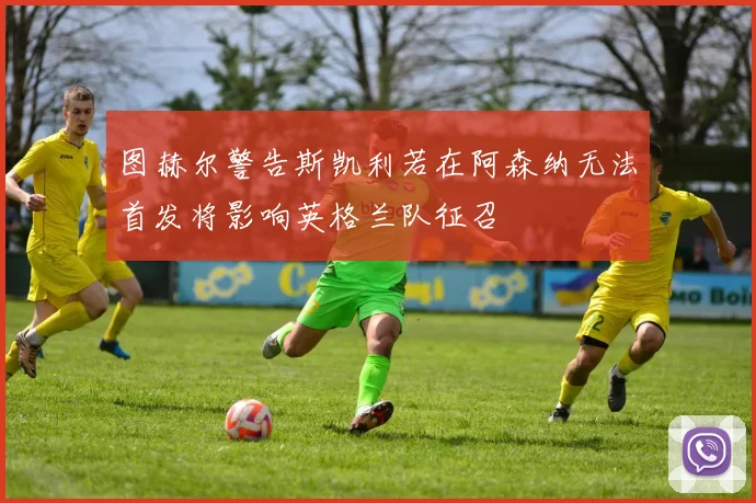 图赫尔警告斯凯利若在阿森纳无法首发将影响英格兰队征召