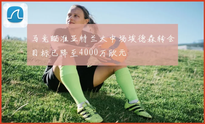 马竞瞄准亚特兰大中场埃德森转会目标已降至4000万欧元