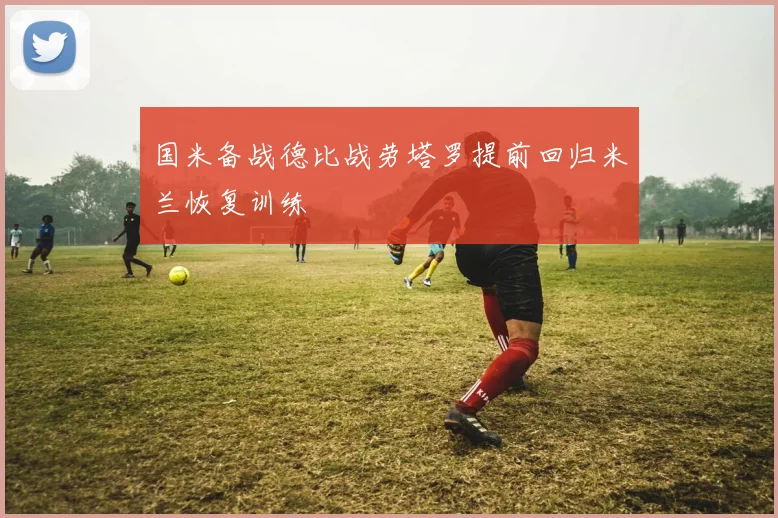 国米备战德比战劳塔罗提前回归米兰恢复训练