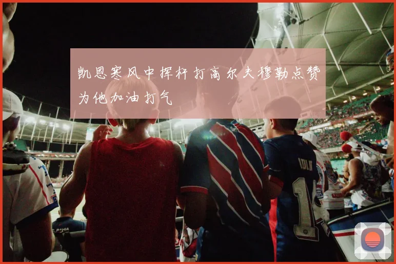 凯恩寒风中挥杆打高尔夫穆勒点赞为他加油打气
