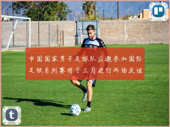 中国国家男子足球队应邀参加国际足联系列赛将于三月进行两场友谊赛