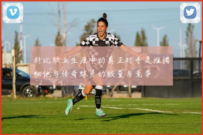 科比职业生涯中的真正对手是谁揭秘他与传奇球员的较量与竞争