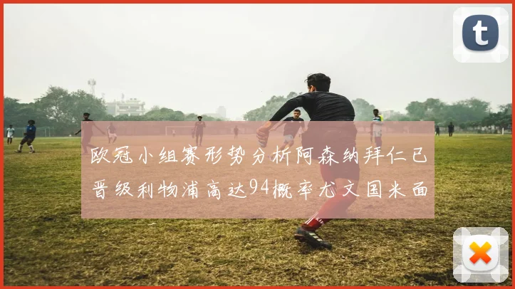 欧冠小组赛形势分析阿森纳拜仁已晋级利物浦高达94概率尤文国米面临挑战
