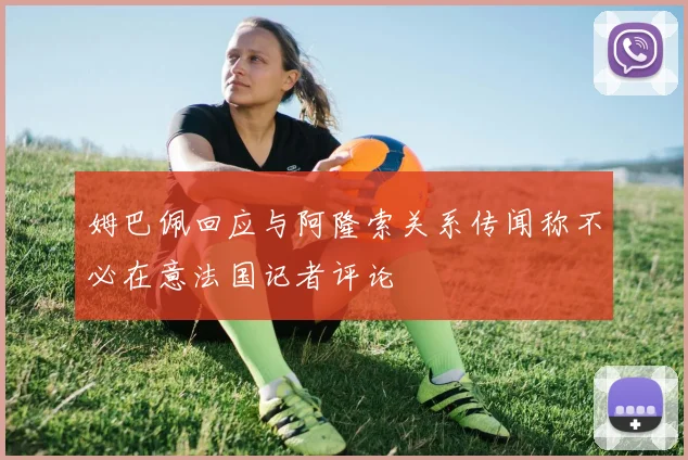 姆巴佩回应与阿隆索关系传闻称不必在意法国记者评论