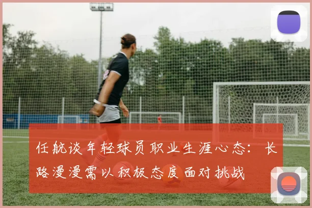 任航谈年轻球员职业生涯心态：长路漫漫需以积极态度面对挑战