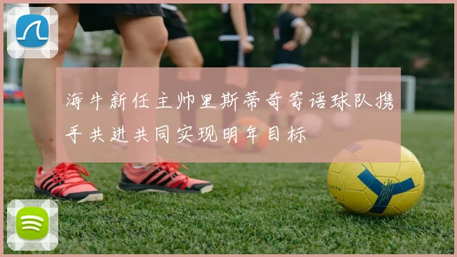 海牛新任主帅里斯蒂奇寄语球队携手共进共同实现明年目标