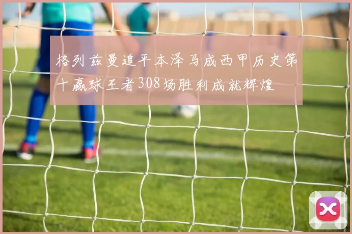 格列兹曼追平本泽马成西甲历史第十赢球王者308场胜利成就辉煌
