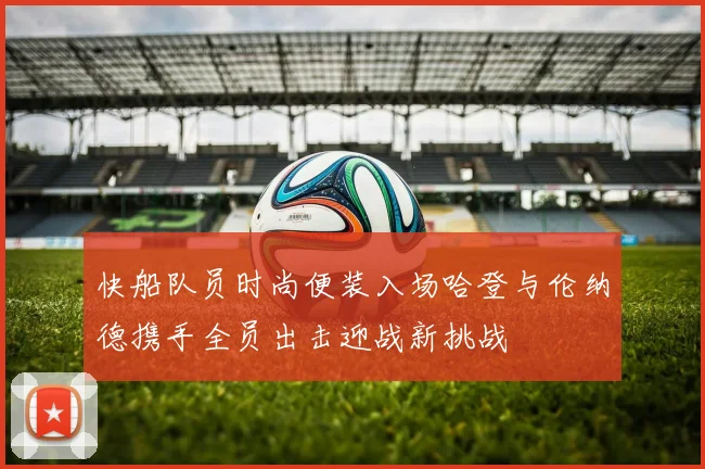 快船队员时尚便装入场哈登与伦纳德携手全员出击迎战新挑战