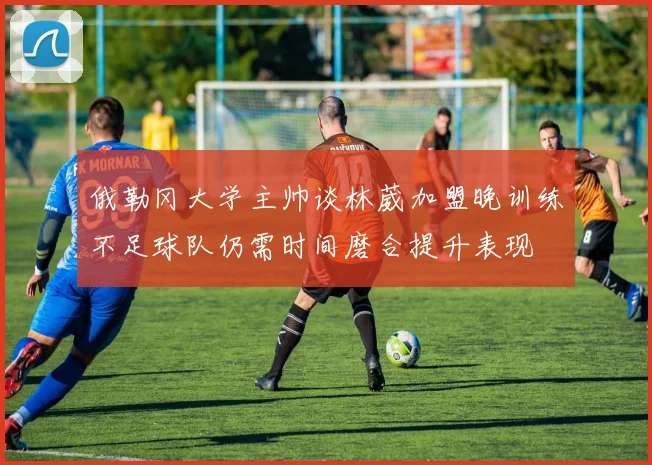 俄勒冈大学主帅谈林葳加盟晚训练不足球队仍需时间磨合提升表现