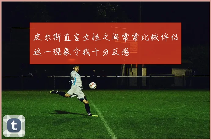 皮尔斯直言女性之间常常比较伴侣这一现象令我十分反感