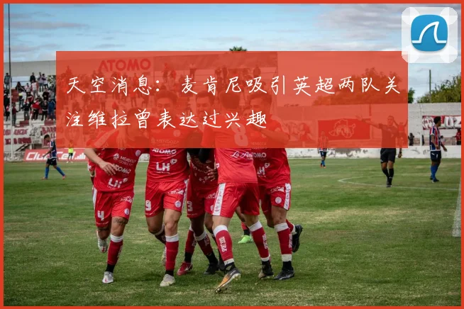 天空消息：麦肯尼吸引英超两队关注维拉曾表达过兴趣